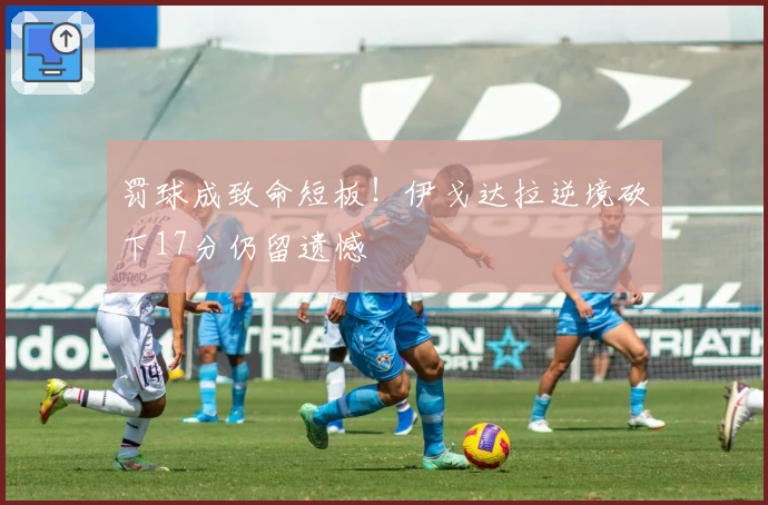 罚球成致命短板！伊戈达拉逆境砍下17分仍留遗憾