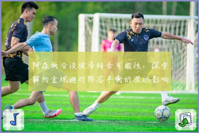 阿森纳洽谈埃泽转会可能性，探索解约金规避对阵容平衡的深远影响