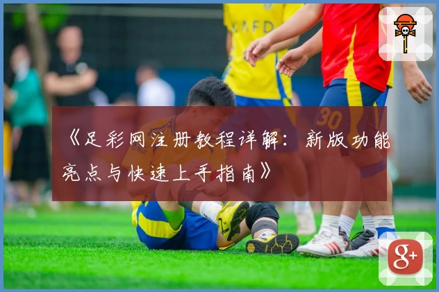 《足彩网注册教程详解：新版功能亮点与快速上手指南》