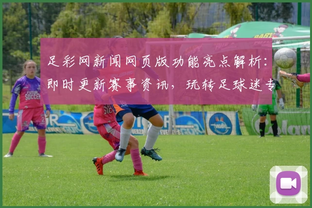 足彩网新闻网页版功能亮点解析:即时更新赛事资讯,玩转足球迷专属平台