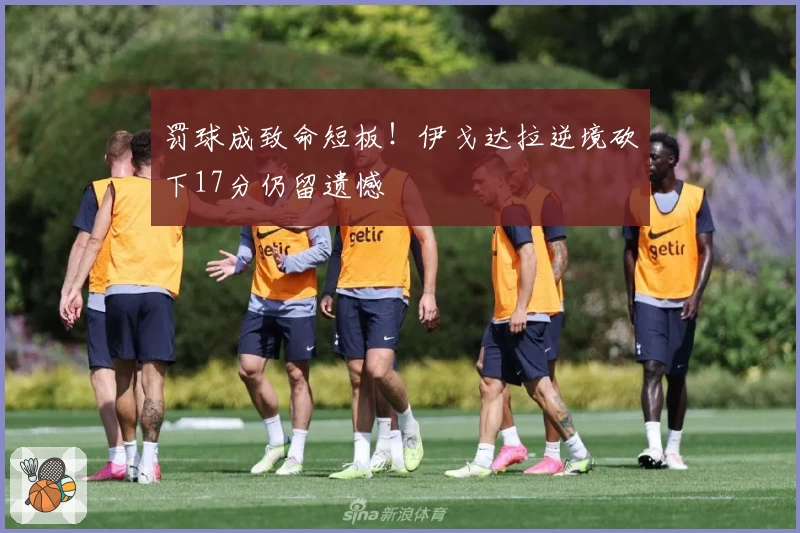 罚球成致命短板！伊戈达拉逆境砍下17分仍留遗憾