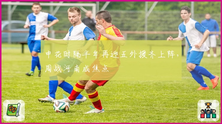 申花时隔半年再迎五外援齐上阵，周战河南成焦点