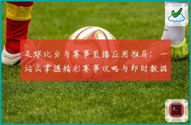 足球比分与赛事直播应用推荐：一站式掌握精彩赛事攻略与即时数据