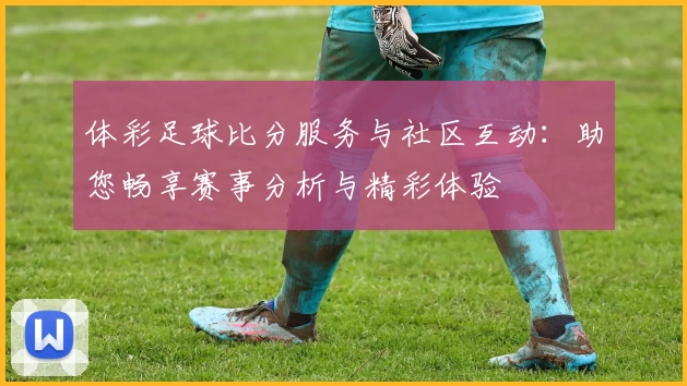 体彩足球比分服务与社区互动：助您畅享赛事分析与精彩体验