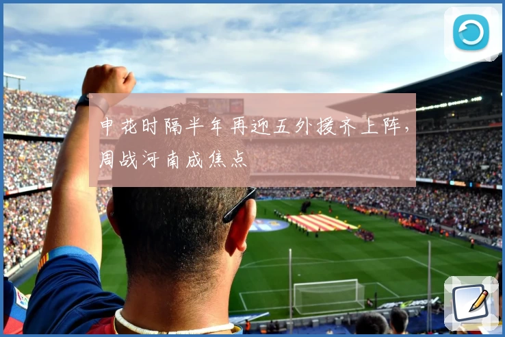 申花时隔半年再迎五外援齐上阵，周战河南成焦点