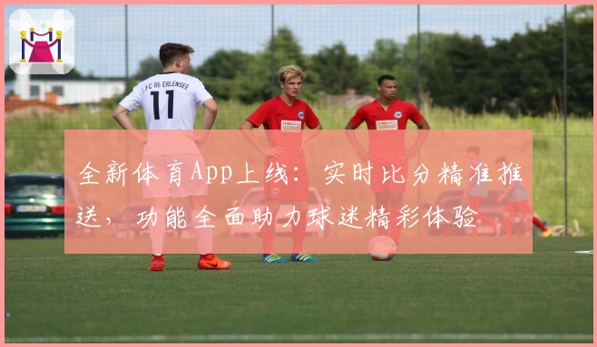 全新体育App上线:实时比分精准推送,功能全面助力球迷精彩体验