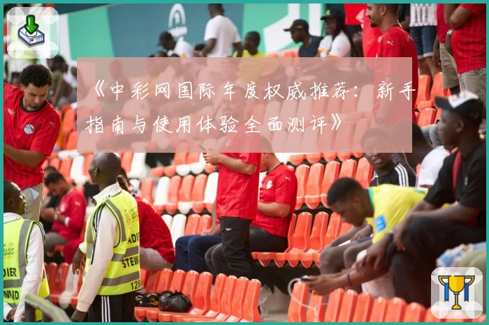 《中彩网国际年度权威推荐：新手指南与使用体验全面测评》