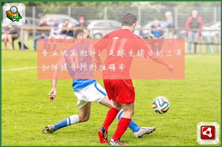 专业玩家测评:足球竞猜分析工具如何提升预测准确率